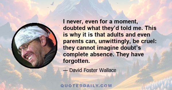 I never, even for a moment, doubted what they’d told me. This is why it is that adults and even parents can, unwittingly, be cruel: they cannot imagine doubt’s complete absence. They have forgotten.