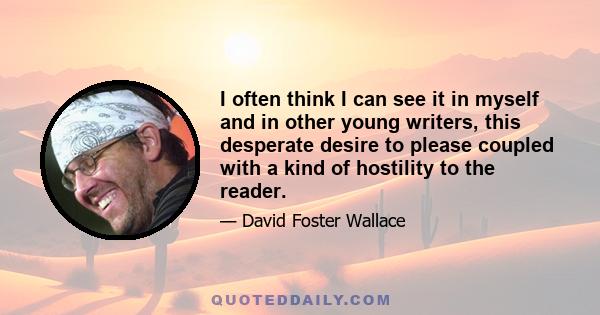 I often think I can see it in myself and in other young writers, this desperate desire to please coupled with a kind of hostility to the reader.