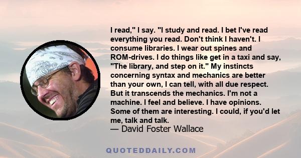 I read, I say. I study and read. I bet I've read everything you read. Don't think I haven't. I consume libraries. I wear out spines and ROM-drives. I do things like get in a taxi and say, The library, and step on it. My 