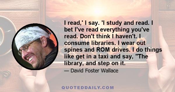 I read,' I say. 'I study and read. I bet I've read everything you've read. Don't think I haven't. I consume libraries. I wear out spines and ROM drives. I do things like get in a taxi and say, The library, and step on