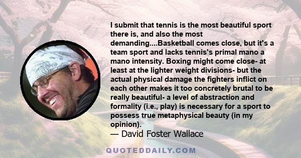 I submit that tennis is the most beautiful sport there is, and also the most demanding....Basketball comes close, but it's a team sport and lacks tennis's primal mano a mano intensity. Boxing might come close- at least