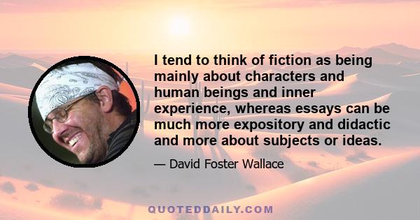 I tend to think of fiction as being mainly about characters and human beings and inner experience, whereas essays can be much more expository and didactic and more about subjects or ideas.