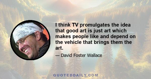 I think TV promulgates the idea that good art is just art which makes people like and depend on the vehicle that brings them the art.