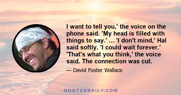 I want to tell you,' the voice on the phone said. 'My head is filled with things to say.' ... 'I don't mind,' Hal said softly. 'I could wait forever.' 'That's what you think,' the voice said. The connection was cut.