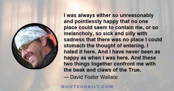 I was always either so unreasonably and pointlessly happy that no one place could seem to contain me, or so melancholy, so sick and silly with sadness that there was no place I could stomach the thought of entering. I