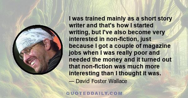 I was trained mainly as a short story writer and that's how I started writing, but I've also become very interested in non-fiction, just because I got a couple of magazine jobs when I was really poor and needed the