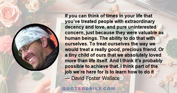 If you can think of times in your life that you’ve treated people with extraordinary decency and love, and pure uninterested concern, just because they were valuable as human beings. The ability to do that with