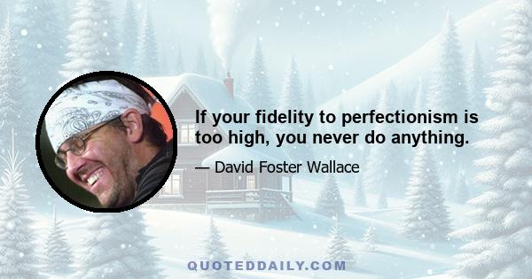 If your fidelity to perfectionism is too high, you never do anything.