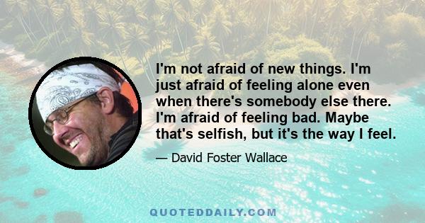 I'm not afraid of new things. I'm just afraid of feeling alone even when there's somebody else there. I'm afraid of feeling bad. Maybe that's selfish, but it's the way I feel.