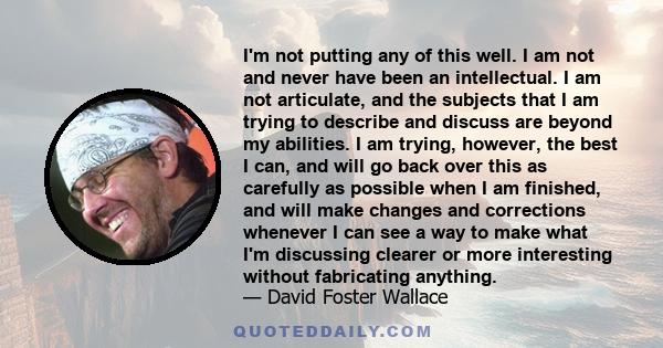 I'm not putting any of this well. I am not and never have been an intellectual. I am not articulate, and the subjects that I am trying to describe and discuss are beyond my abilities. I am trying, however, the best I