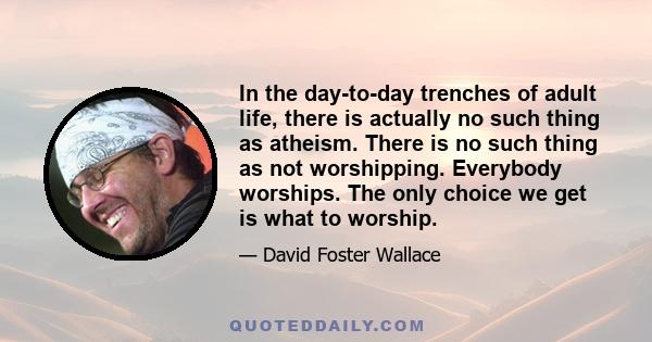 In the day-to-day trenches of adult life, there is actually no such thing as atheism. There is no such thing as not worshipping. Everybody worships. The only choice we get is what to worship.