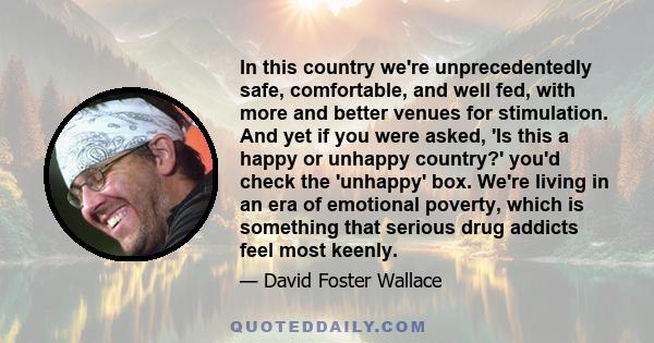 In this country we're unprecedentedly safe, comfortable, and well fed, with more and better venues for stimulation. And yet if you were asked, 'Is this a happy or unhappy country?' you'd check the 'unhappy' box. We're