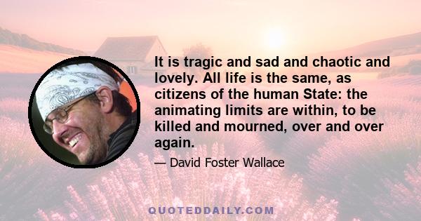 It is tragic and sad and chaotic and lovely. All life is the same, as citizens of the human State: the animating limits are within, to be killed and mourned, over and over again.