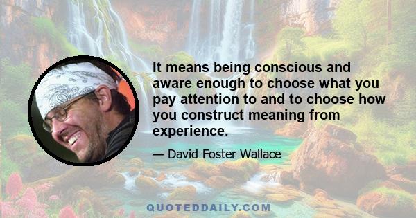 It means being conscious and aware enough to choose what you pay attention to and to choose how you construct meaning from experience.