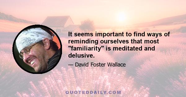 It seems important to find ways of reminding ourselves that most familiarity is meditated and delusive.