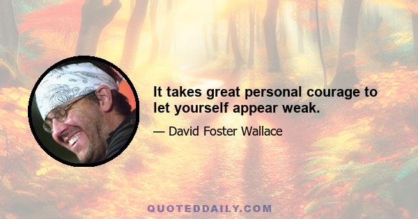 It takes great personal courage to let yourself appear weak.