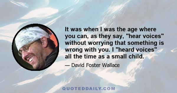 It was when I was the age where you can, as they say, hear voices without worrying that something is wrong with you. I heard voices all the time as a small child.