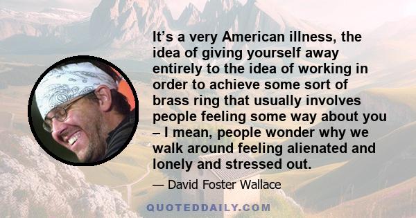 It’s a very American illness, the idea of giving yourself away entirely to the idea of working in order to achieve some sort of brass ring that usually involves people feeling some way about you – I mean, people wonder