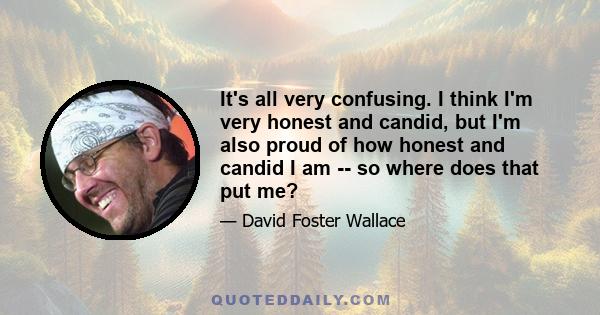 It's all very confusing. I think I'm very honest and candid, but I'm also proud of how honest and candid I am -- so where does that put me?