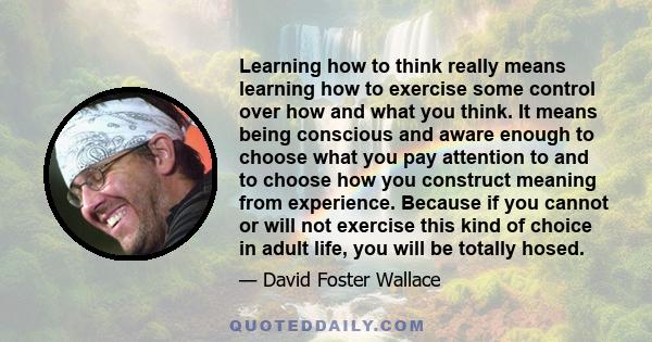 Learning how to think really means learning how to exercise some control over how and what you think. It means being conscious and aware enough to choose what you pay attention to and to choose how you construct meaning 