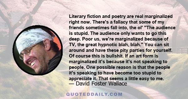 Literary fiction and poetry are real marginalized right now. There's a fallacy that some of my friends sometimes fall into, the ol' The audience is stupid. The audience only wants to go this deep. Poor us, we're