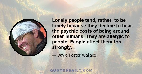 Lonely people tend, rather, to be lonely because they decline to bear the psychic costs of being around other humans. They are allergic to people. People affect them too strongly.