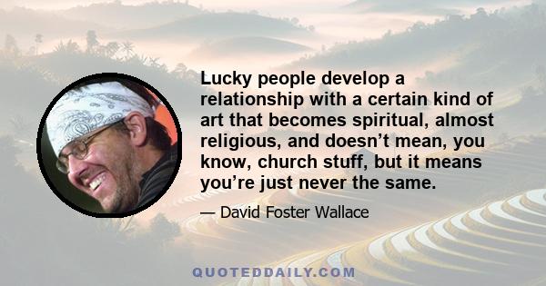 Lucky people develop a relationship with a certain kind of art that becomes spiritual, almost religious, and doesn’t mean, you know, church stuff, but it means you’re just never the same.