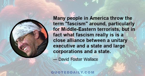 Many people in America throw the term fascism around, particularly for Middle-Eastern terrorists, but in fact what fascism really is is a close alliance between a unitary executive and a state and large corporations and 