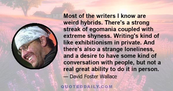 Most of the writers I know are weird hybrids. There's a strong streak of egomania coupled with extreme shyness. Writing's kind of like exhibitionism in private. And there's also a strange loneliness, and a desire to