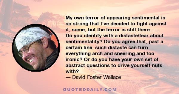 My own terror of appearing sentimental is so strong that I’ve decided to fight against it, some; but the terror is still there. . . . Do you identify with a distaste/fear about sentimentality? Do you agree that, past a