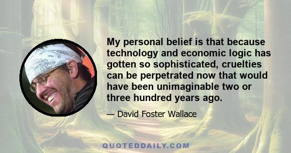 My personal belief is that because technology and economic logic has gotten so sophisticated, cruelties can be perpetrated now that would have been unimaginable two or three hundred years ago.