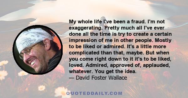 My whole life I've been a fraud. I'm not exaggerating. Pretty much all I've ever done all the time is try to create a certain impression of me in other people. Mostly to be liked or admired. It's a little more