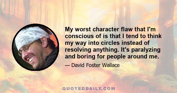 My worst character flaw that I'm conscious of is that I tend to think my way into circles instead of resolving anything. It's paralyzing and boring for people around me.