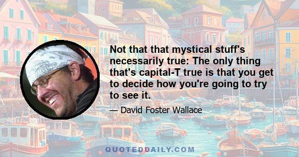 Not that that mystical stuff's necessarily true: The only thing that's capital-T true is that you get to decide how you're going to try to see it.