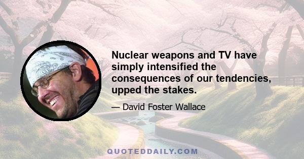 Nuclear weapons and TV have simply intensified the consequences of our tendencies, upped the stakes.