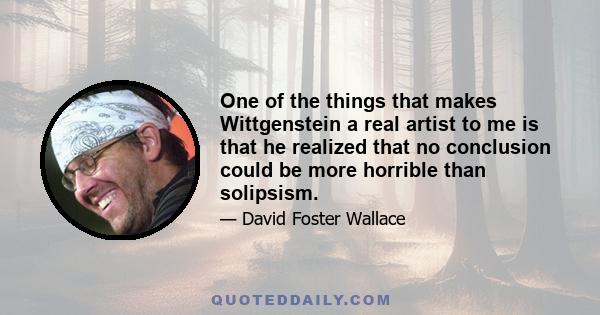 One of the things that makes Wittgenstein a real artist to me is that he realized that no conclusion could be more horrible than solipsism.