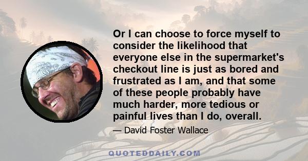 Or I can choose to force myself to consider the likelihood that everyone else in the supermarket's checkout line is just as bored and frustrated as I am, and that some of these people probably have much harder, more