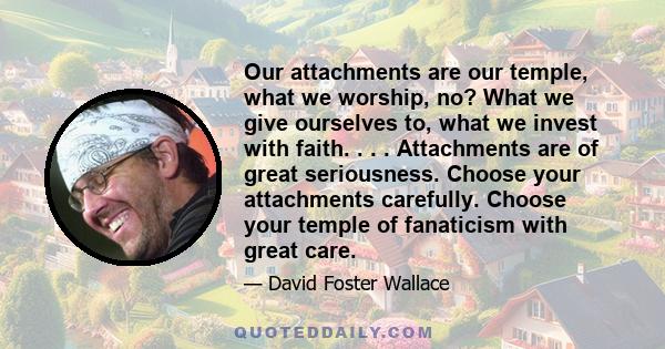 Our attachments are our temple, what we worship, no? What we give ourselves to, what we invest with faith. . . . Attachments are of great seriousness. Choose your attachments carefully. Choose your temple of fanaticism