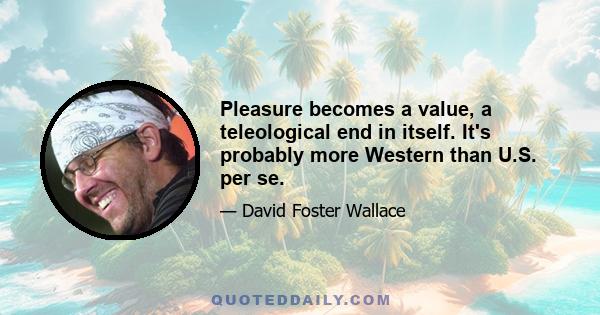 Pleasure becomes a value, a teleological end in itself. It's probably more Western than U.S. per se.