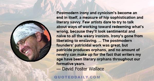 Postmodern irony and cynicism's become an end in itself, a measure of hip sophistication and literary savvy. Few artists dare to try to talk about ways of working toward redeeming what's wrong, because they'll look