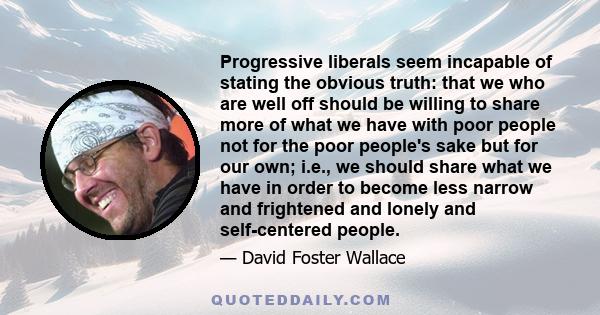 Progressive liberals seem incapable of stating the obvious truth: that we who are well off should be willing to share more of what we have with poor people not for the poor people's sake but for our own; i.e., we should 