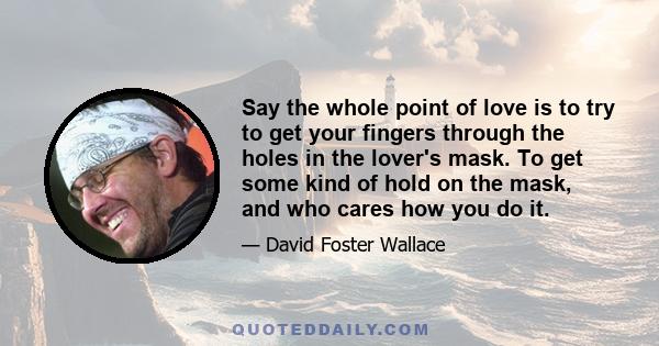 Say the whole point of love is to try to get your fingers through the holes in the lover's mask. To get some kind of hold on the mask, and who cares how you do it.