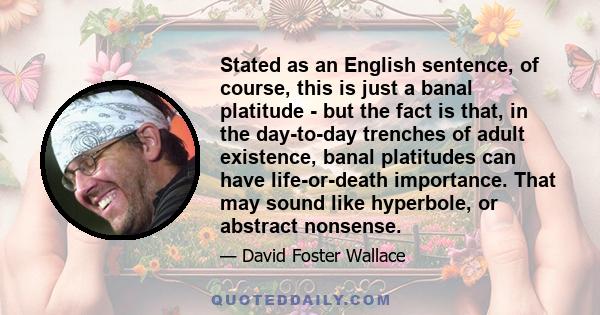 Stated as an English sentence, of course, this is just a banal platitude - but the fact is that, in the day-to-day trenches of adult existence, banal platitudes can have life-or-death importance. That may sound like