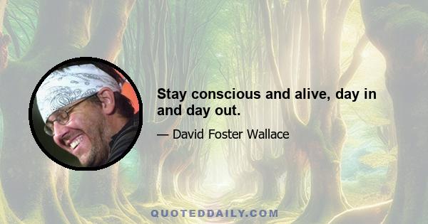 Stay conscious and alive, day in and day out.