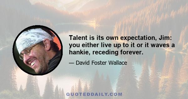 Talent is its own expectation, Jim: you either live up to it or it waves a hankie, receding forever.