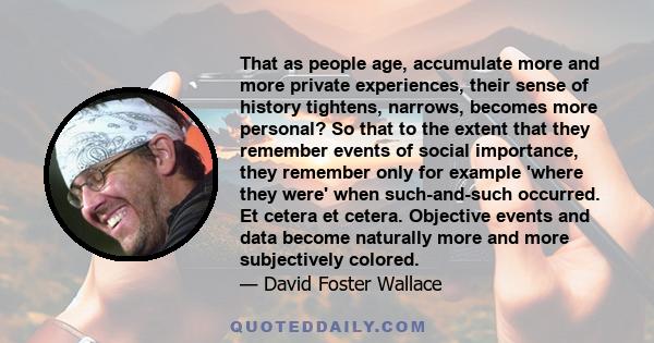 That as people age, accumulate more and more private experiences, their sense of history tightens, narrows, becomes more personal? So that to the extent that they remember events of social importance, they remember only 