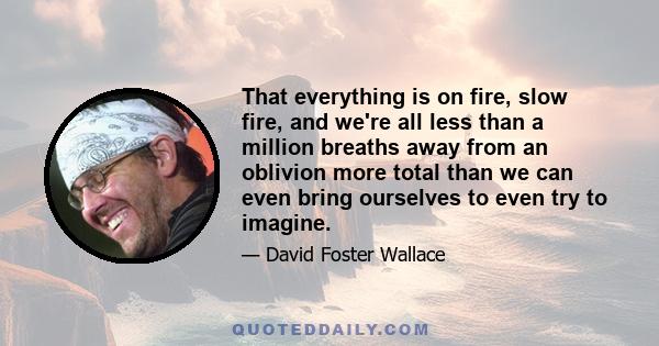 That everything is on fire, slow fire, and we're all less than a million breaths away from an oblivion more total than we can even bring ourselves to even try to imagine.