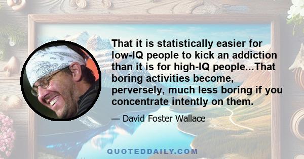 That it is statistically easier for low-IQ people to kick an addiction than it is for high-IQ people...That boring activities become, perversely, much less boring if you concentrate intently on them.