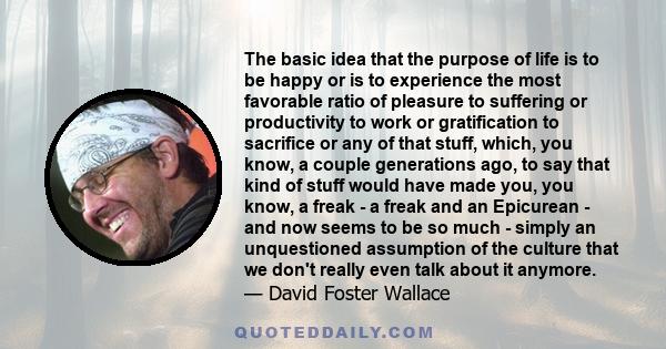 The basic idea that the purpose of life is to be happy or is to experience the most favorable ratio of pleasure to suffering or productivity to work or gratification to sacrifice or any of that stuff, which, you know, a 