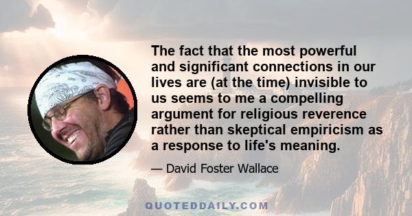 The fact that the most powerful and significant connections in our lives are (at the time) invisible to us seems to me a compelling argument for religious reverence rather than skeptical empiricism as a response to